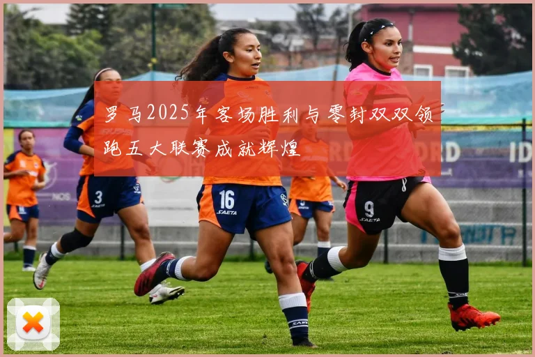 罗马2025年客场胜利与零封双双领跑五大联赛成就辉煌
