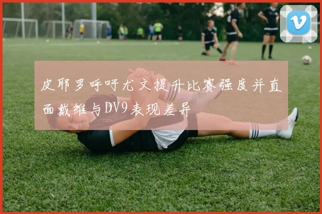 皮耶罗呼吁尤文提升比赛强度并直面戴维与DV9表现差异