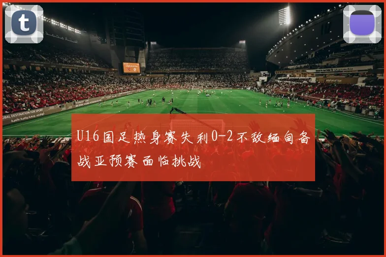 U16国足热身赛失利0-2不敌缅甸备战亚预赛面临挑战