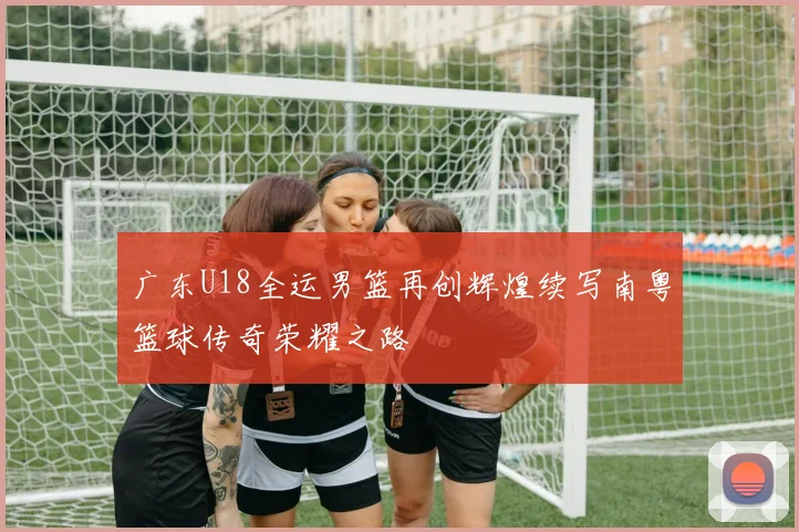 广东U18全运男篮再创辉煌续写南粤篮球传奇荣耀之路