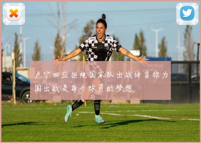 卢宁回应拒绝国家队出战传言称为国出战是每个球员的梦想