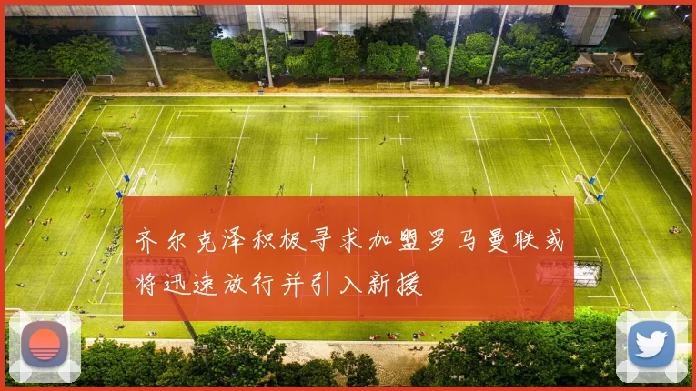 齐尔克泽积极寻求加盟罗马曼联或将迅速放行并引入新援