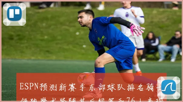 ESPN预测新赛季东部球队排名骑士领跑魔术紧随其后绿军和76人表现各异