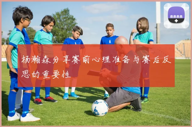 杨瀚森分享赛前心理准备与赛后反思的重要性