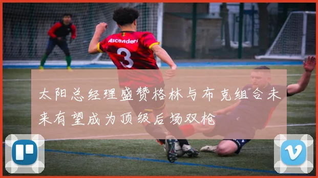太阳总经理盛赞格林与布克组合未来有望成为顶级后场双枪