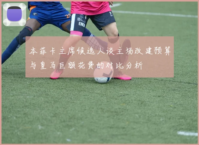 本菲卡主席候选人谈主场改建预算与皇马巨额花费的对比分析