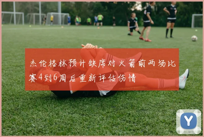 杰伦格林预计缺席对火箭前两场比赛4到6周后重新评估伤情