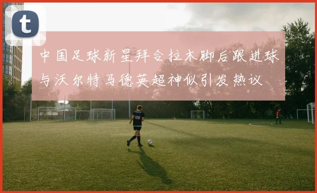 中国足球新星拜合拉木脚后跟进球与沃尔特马德英超神似引发热议