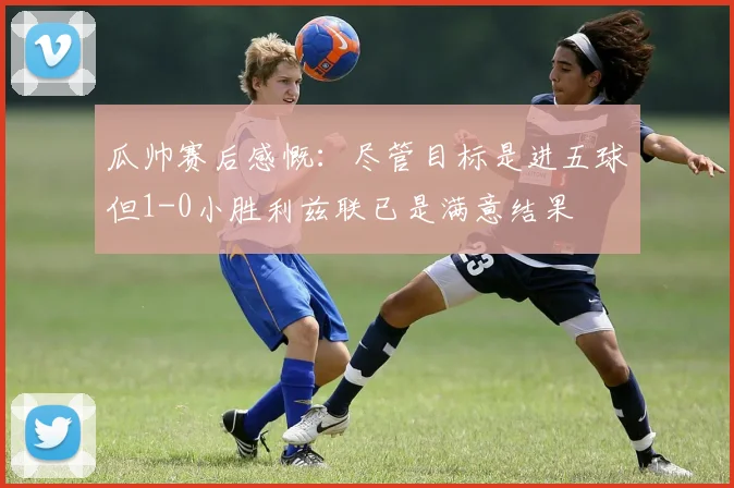 瓜帅赛后感慨：尽管目标是进五球但1-0小胜利兹联已是满意结果