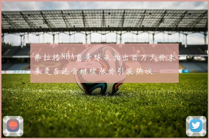 弗拉格NBA首秀球衣拍出百万天价未来是否还会继续涨价引发热议