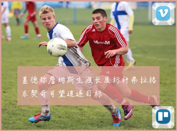 基德称詹姆斯生涯长度标杆弗拉格东契奇可望追逐目标