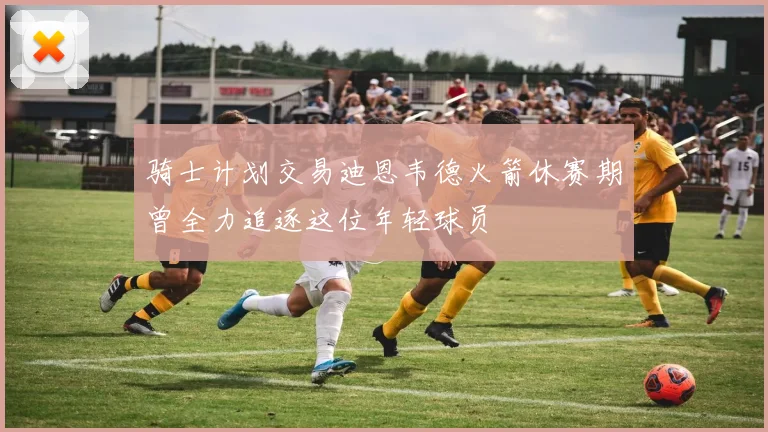 骑士计划交易迪恩韦德火箭休赛期曾全力追逐这位年轻球员