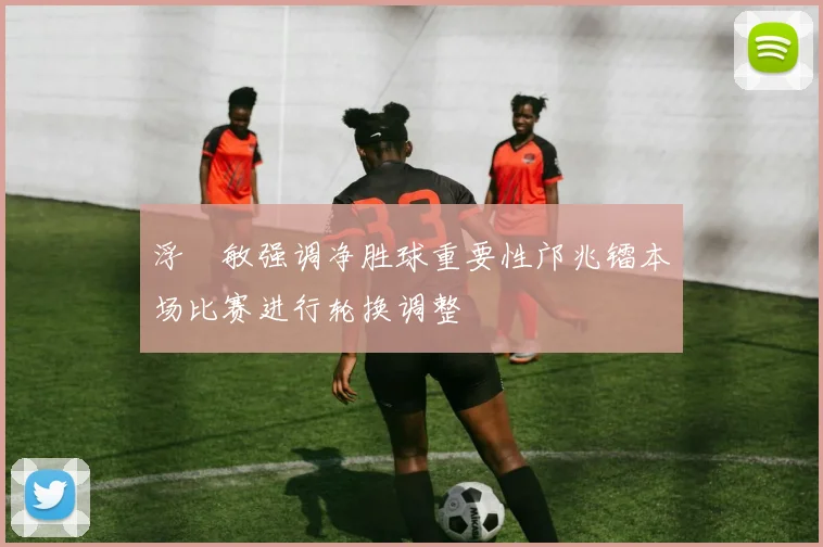 浮嶋敏强调净胜球重要性邝兆镭本场比赛进行轮换调整