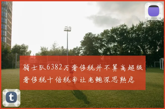骑士队6382万奢侈税并不算高超级奢侈税十倍税率让老鲍深思熟虑