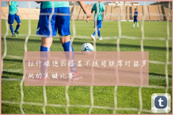 拉什福德因膝盖不适将缺席对赫罗纳的关键比赛