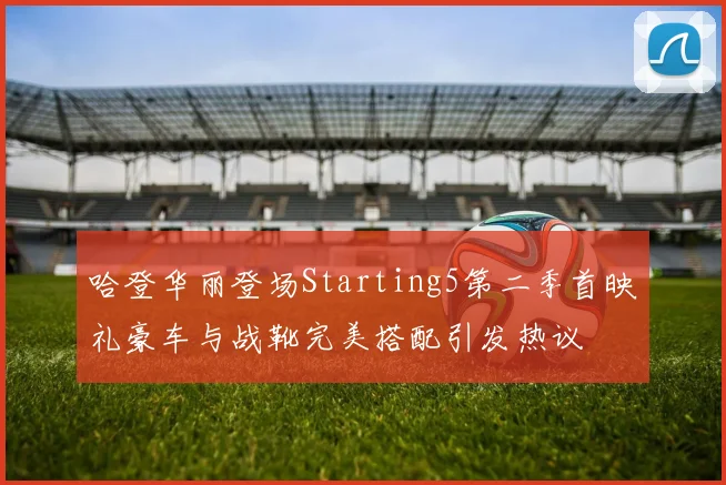 哈登华丽登场Starting5第二季首映礼豪车与战靴完美搭配引发热议