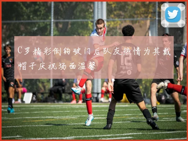 C罗精彩倒钩破门后队友热情为其戴帽子庆祝场面温馨