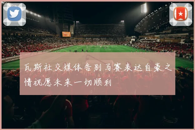 瓦斯社交媒体告别马赛表达自豪之情祝愿未来一切顺利
