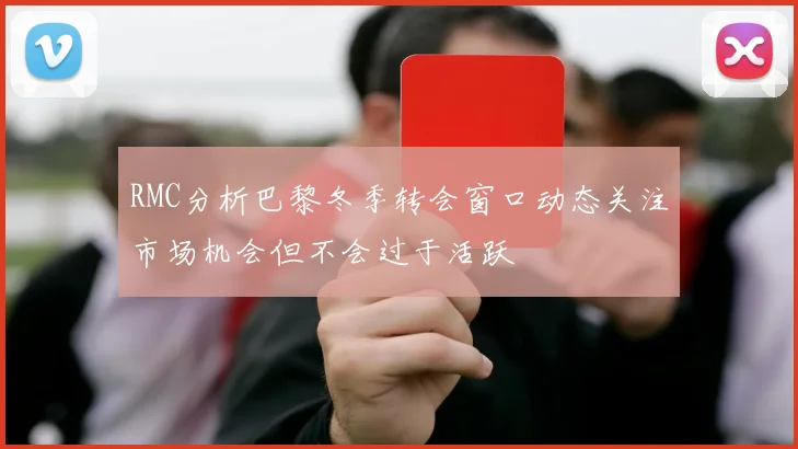 RMC分析巴黎冬季转会窗口动态关注市场机会但不会过于活跃