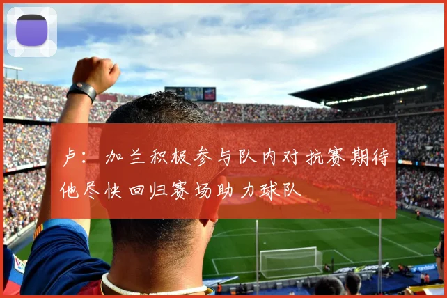 卢：加兰积极参与队内对抗赛期待他尽快回归赛场助力球队