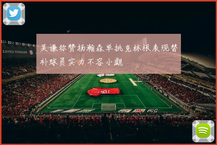 吴谦称赞杨瀚森单挑克林根表现替补球员实力不容小觑