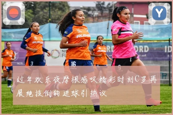 过年欢乐夜摩根感叹精彩时刻C罗再展绝技倒钩进球引热议