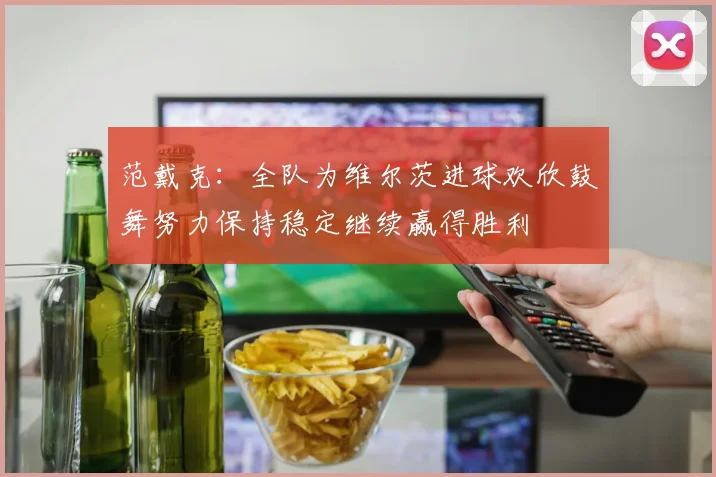 范戴克：全队为维尔茨进球欢欣鼓舞努力保持稳定继续赢得胜利