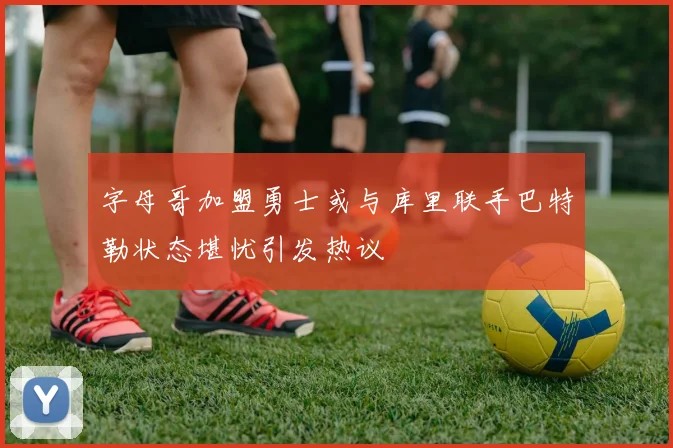 字母哥加盟勇士或与库里联手巴特勒状态堪忧引发热议