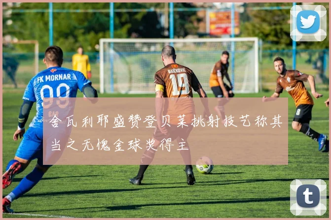 舍瓦利耶盛赞登贝莱挑射技艺称其当之无愧金球奖得主