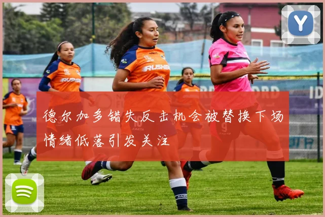 德尔加多错失反击机会被替换下场情绪低落引发关注