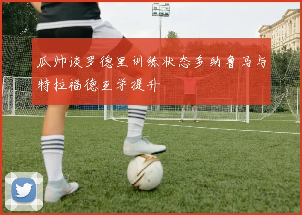 瓜帅谈罗德里训练状态多纳鲁马与特拉福德互学提升