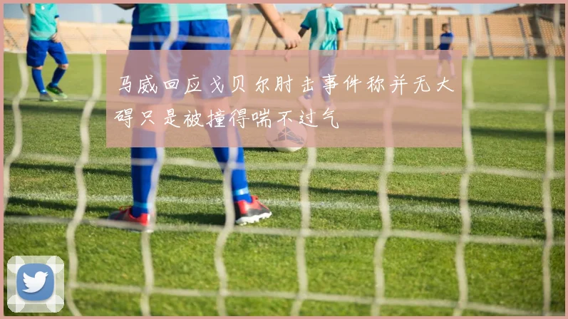 马威回应戈贝尔肘击事件称并无大碍只是被撞得喘不过气