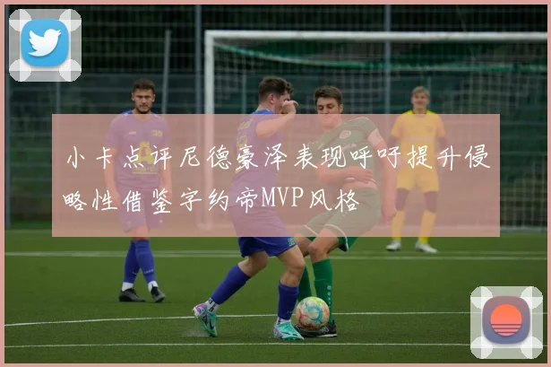 小卡点评尼德豪泽表现呼吁提升侵略性借鉴字约帝MVP风格