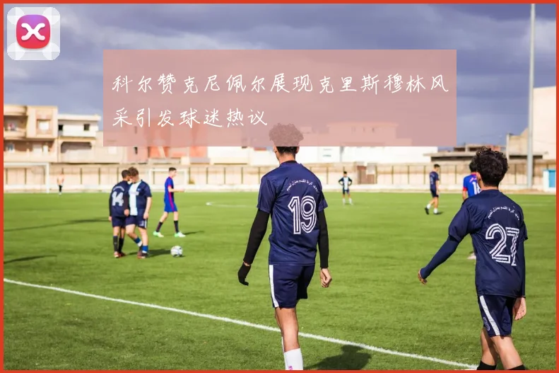 科尔赞克尼佩尔展现克里斯穆林风采引发球迷热议
