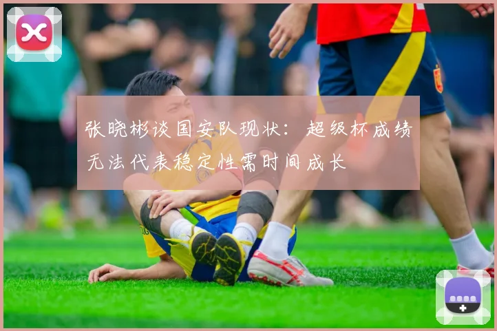 张晓彬谈国安队现状：超级杯成绩无法代表稳定性需时间成长