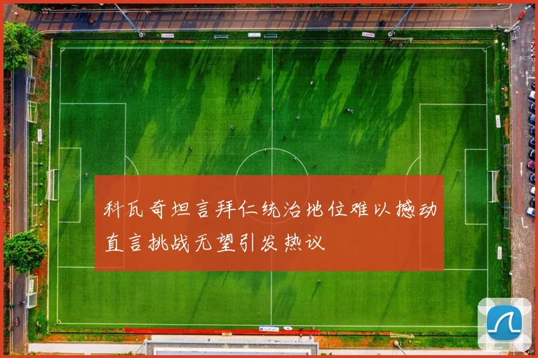 科瓦奇坦言拜仁统治地位难以撼动直言挑战无望引发热议