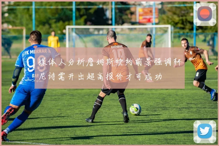 媒体人分析詹姆斯续约前景强调轩尼诗需开出超高报价才可成功